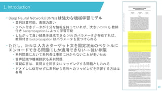 1. Introduction
10
 Deep Neural Networks(DNNs) は強力な機械学習モデル
 並列計算可能、表現力高い
 ラベル付きデータが十分な情報を持っていれば、大きい DNN も 教師
付き backpropagation によって学習可能
 したがって良い結果を達成できる DNN のパラメータが存在すれば、
教師付き backpropagation はパラメータを見つけられる
 ただし、DNNは 入力とターゲット文を固定次元のベクトルに
エンコードできる問題にしか適用できない -> 強い制限
 系列問題において系列長は事前に分からないことが多いため
 音声認識や機械翻訳も系列問題
 質疑応答は、質問文を回答文にマッピングする問題ともみれる
 ドメインに依存せずに系列から系列へのマッピングを学習する方法は
有用
 