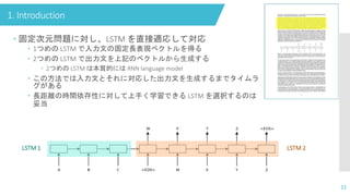 1. Introduction
11
 固定次元問題に対し、LSTM を直接適応して対応
 1つめの LSTM で入力文の固定長表現ベクトルを得る
 2つめの LSTM で出力文を上記のベクトルから生成する
 2つめの LSTM は本質的には RNN language model
 この方法では入力文とそれに対応した出力文を生成するまでタイムラ
グがある
 長距離の時間依存性に対して上手く学習できる LSTM を選択するのは
妥当
LSTM 1 LSTM 2
 