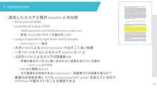 1. Introduction
12
 達成したスコアと既存 baseline との比較
 BLEU score of 34.81
 ensemble of 5 deep LSTMs
 384M parameters and 8,000 dimensional state each
 参考: VGG16 のパラメータ数が約 138M
 using a simple left-to-right beam search decoder
 beam search ? -> 後述
 大きい NN による direct translation ではすごく良い結果
 一方 SMT システムによるスコア baseline は 33.30
 上記の LSTM によるスコアは語彙数 80k
 評価対象文がこの 80k 個に含まれない語彙を含んでいる場合
 → BLEU score が下がる
 80k は小規模(らしい)
 まだ最適化の余地がある(unoptimized) -> 語彙数やどの語彙を選ぶか？
 最適化の余地を残しつつも phrase-based SMT system を超えているので
LSTM base が優れていることを確認できる
 