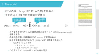 2. The model
17
 LSTM のゴール = p(出力文 | 入力文) を求める
 下記のように条件付き確率を定式化
 入力文の表現ベクトルを最初の隠れ状態とした LSTM-Language Model
を構成する
 各単語の確率は語彙数次元の softmax で表現される
 加えて文章の終わりとして “<EOS>” という語彙も追加した
 fig1(スライド p.9) の例
 入力: “A”, “B”, “C”, “<EOS>”
 出力: “W”, “X”, “Y”, “Z”, “<EOS>”
 この定式化では LSTM は 1つでも良い想定
入力文と長さが
違う可能性あり
入力文の表現
ベクトル
 