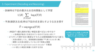 3. Experiment (Decoding and Rescoring)
20
 訓練時は下記の最大化を目的関数として学習
 予測(翻訳文生成)時は下記の式を満たすような文を探す
 1単語ずつ最も確率が高い単語を選べばよいのでは？
 → 各単語が独立に生成されているわけではないのに？
 どうやって探すのか(単純なクラスとは探索範囲がかなり違う)
 文長を固定しても、探索範囲は語彙数^文長 (例: 80,000 の 5乗)
 実際には文長は固定していないので事実上無限
 → “simple left-to-right beam search decoder” で解決
 いい感じに単語を順番に生成する方法
出力時に softmax を通した分布を得
られるけど、そこで出力を “w” に
確定してしまってよいのか？🤔
 