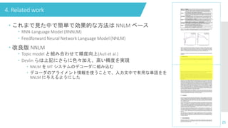4. Related work
25
 これまで見た中で簡単で効果的な方法は NNLM ベース
 RNN-Language Model (RNNLM)
 Feedforward Neural Network Language Model (NNLM)
 改良版 NNLM
 Topic model と組み合わせて精度向上(Auli et al.)
 Devlin らは上記にさらに色々加え、高い精度を実現
 NNLM を MT システムのデコーダに組み込む
 デコーダのアライメント情報を使うことで、入力文中で有用な単語をを
NNLM に与えるようにした
 