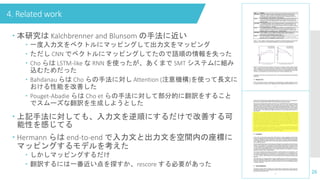4. Related work
26
 本研究は Kalchbrenner and Blunsom の手法に近い
 一度入力文をベクトルにマッピングして出力文をマッピング
 ただし CNN でベクトルにマッピングしてたので語順の情報を失った
 Cho らは LSTM-like な RNN を使ったが、あくまで SMT システムに組み
込むためだった
 Bahdanau らは Cho らの手法に対し Attention (注意機構)を使って長文に
おける性能を改善した
 Pouget-Abadie らは Cho et らの手法に対して部分的に翻訳をすること
でスムーズな翻訳を生成しようとした
 上記手法に対しても、入力文を逆順にするだけで改善する可
能性を感じてる
 Hermann らは end-to-end で入力文と出力文を空間内の座標に
マッピングするモデルを考えた
 しかしマッピングするだけ
 翻訳するには一番近い点を探すか、rescore する必要があった
 