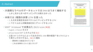 0. Abstract
 大規模なラベル付データセットでは DNN はうまく機能する
 しかし文から文へのマッピングには使えなかった
 本稿では 2種類の多層 LSTM を使った
 1: 入力文を固定次元のベクトルにマッピングする LSTM
 2: ベクトルから対象言語の文にデコードする LSTM
 WMT’ 14 dataset で成果出た (BLEU score 34.8)
 English -> French タスク
 phrase-based SMT システムでは 33.3
 上記 SMT システムによって出力された 1000 個の仮説？をLSTM によっ
て再ランク付けすると、36.5 に増加
 具体的には後述されている？
 これは当時の SOTA に近いスコア
8
 