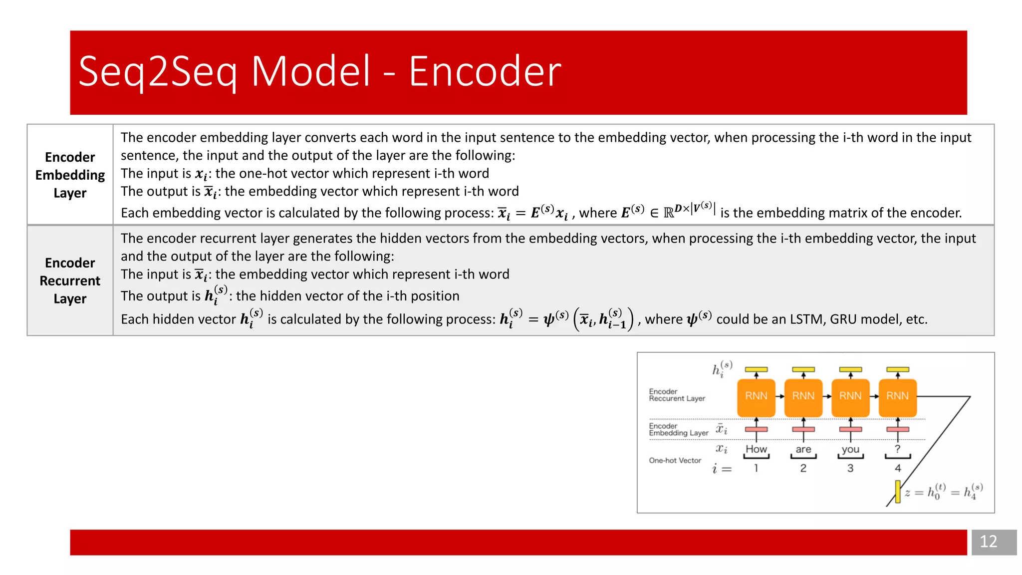 12
Seq2Seq Model - Encoder
Encoder
Embedding
Layer
The encoder embedding layer converts each word in the input sentence to the embedding vector, when processing the i-th word in the input
sentence, the input and the output of the layer are the following:
The input is 𝒙𝒊: the one-hot vector which represent i-th word
The output is ഥ𝒙𝒊: the embedding vector which represent i-th word
Each embedding vector is calculated by the following process: ഥ𝒙𝒊 = 𝑬(𝒔)
𝒙𝒊 , where 𝑬(𝒔)
∈ ℝ 𝑫× 𝑽 𝒔
is the embedding matrix of the encoder.
Encoder
Recurrent
Layer
The encoder recurrent layer generates the hidden vectors from the embedding vectors, when processing the i-th embedding vector, the input
and the output of the layer are the following:
The input is ഥ𝒙𝒊: the embedding vector which represent i-th word
The output is 𝒉𝒊
𝒔
: the hidden vector of the i-th position
Each hidden vector 𝒉𝒊
𝒔
is calculated by the following process: 𝒉𝒊
𝒔
= 𝝍(𝒔) ഥ𝒙𝒊, 𝒉𝒊−𝟏
𝒔
, where 𝝍(𝒔)
could be an LSTM, GRU model, etc.
 
