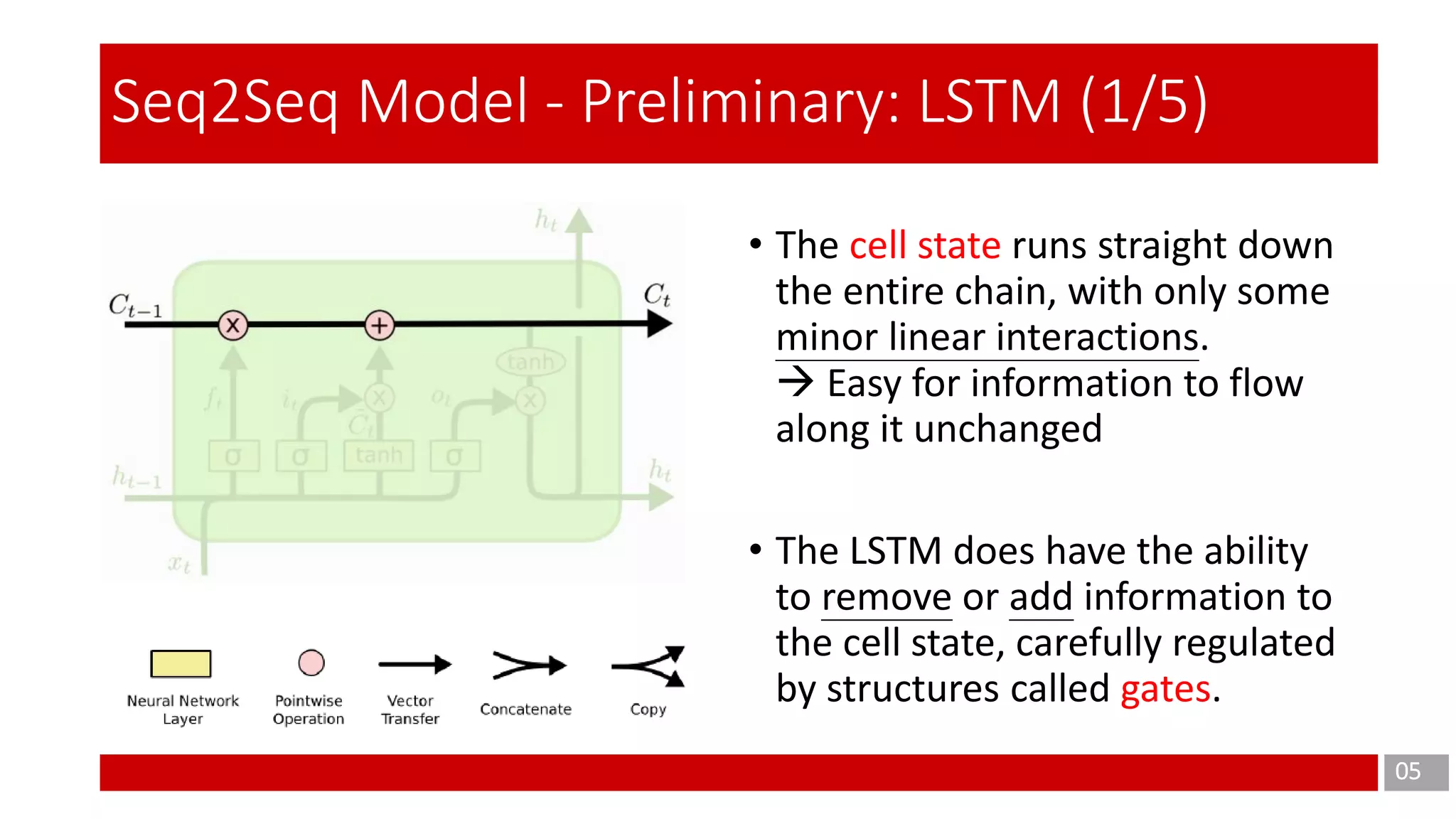 05
Seq2Seq Model - Preliminary: LSTM (1/5)
• The cell state runs straight down
the entire chain, with only some
minor linear interactions.
 Easy for information to flow
along it unchanged
• The LSTM does have the ability
to remove or add information to
the cell state, carefully regulated
by structures called gates.
 
