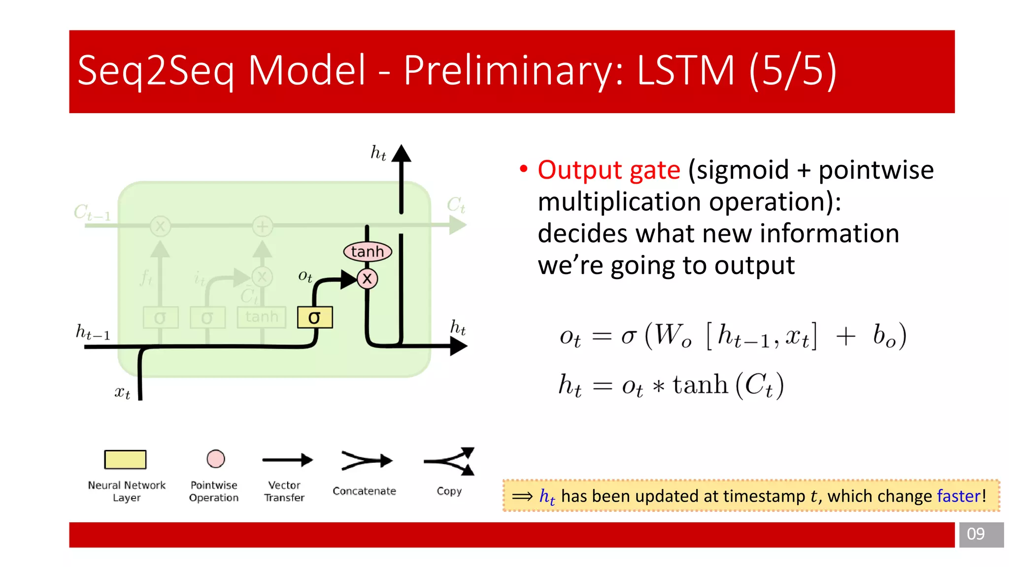 09
Seq2Seq Model - Preliminary: LSTM (5/5)
• Output gate (sigmoid + pointwise
multiplication operation):
decides what new information
we’re going to output
⟹ ℎ 𝑡 has been updated at timestamp 𝑡, which change faster!
 