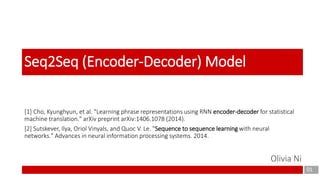 [1] Cho, Kyunghyun, et al. "Learning phrase representations using RNN encoder-decoder for statistical
machine translation." arXiv preprint arXiv:1406.1078 (2014).
[2] Sutskever, Ilya, Oriol Vinyals, and Quoc V. Le. "Sequence to sequence learning with neural
networks." Advances in neural information processing systems. 2014.
01
Seq2Seq (Encoder-Decoder) Model
Olivia Ni
 