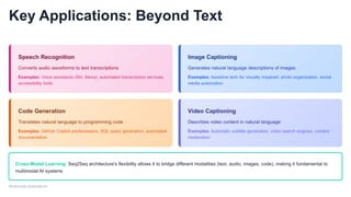 Key Applications: Beyond Text
Speech Recognition
Converts audio waveforms to text transcriptions
Examples: Voice assistants (Siri, Alexa), automated transcription services,
accessibility tools
Image Captioning
Generates natural language descriptions of images
Examples: Assistive tech for visually impaired, photo organization, social
media automation
Code Generation
Translates natural language to programming code
Examples: GitHub Copilot predecessors, SQL query generation, automated
documentation
Video Captioning
Describes video content in natural language
Examples: Automatic subtitle generation, video search engines, content
moderation
Cross-Modal Learning: Seq2Seq architecture's flexibility allows it to bridge different modalities (text, audio, images, code), making it fundamental to
multimodal AI systems
Multimodal Applications
 