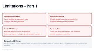 Limitations - Part 1
Sequential Processing
Cannot parallelize across sequence steps
Training is slow for long sequences
Vanishing Gradients
Difficult to capture very long-range dependencies
Information degrades over many time steps
Context Bottleneck
Fixed-size vector must encode all information
Performance degrades on very long inputs (even with attention)
Exposure Bias
Training uses ground truth, inference uses predictions
Mismatch causes error accumulation
Computational Challenges
Requires significant memory for hidden states, slow inference compared to feedforward networks, difficulty with batch processing of variable-length
sequences
Architectural Constraints
 