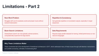 Limitations - Part 2
Rare Word Problem
Struggles with out-of-vocabulary words and proper nouns without
subword tokenization
Repetition & Consistency
Can generate repetitive or inconsistent outputs, especially in longer
sequences
Beam Search Limitations
Greedy/beam search can miss globally optimal solutions,
computationally expensive for large beams
Data Requirements
Requires large parallel datasets for training, limited performance on low-
resource languages
Why These Limitations Matter
These constraints led to the development of transformer architecture in 2017, which addressed many of these issues through self-attention mechanisms
and parallel processing, ultimately revolutionizing NLP.
Practical & Theoretical Challenges
 