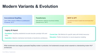 Modern Variants & Evolution
Convolutional Seq2Seq
Uses CNNs instead of RNNs for parallelization
(Facebook, 2017)
Transformers
Self-attention replaces recurrence entirely
(Vaswani et al., 2017)
BERT & GPT
Transformer-based models that dominated NLP
(2018+)
Legacy & Impact
Foundation: Seq2Seq established encoder-decoder paradigm still used
today
Inspiration: Attention mechanism led directly to transformer architecture
Current Use: Still effective for specific tasks with limited resources
Education: Perfect introduction to neural sequence modeling
While transformers have largely superseded Seq2Seq models in production, the fundamental concepts remain essential to understanding modern NLP
architectures.
From RNNs to Transformers
 