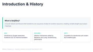 Introduction & History
What is Seq2Seq?
A neural network architecture that transforms one sequence of data into another sequence, enabling variable-length input-output
mappings.
2014
Introduced by Google researchers
Sutskever et al. for machine translation
2015-2016
Attention mechanisms added by
Bahdanau and Luong, revolutionizing
performance
2017+
Foundation for transformers and modern
NLP breakthroughs
Reference: Sutskever et al., "Sequence to Sequence Learning with Neural Networks" (2014)
 