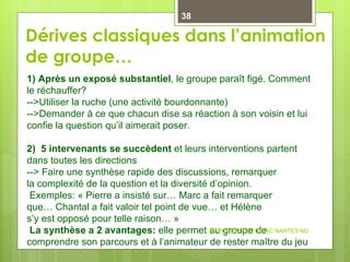 Dérives classiques dans l’animation de groupe… 1) Après un exposé substantiel , le groupe paraît figé. Comment le réchauffer? -->Utiliser la ruche (une activité bourdonnante) -->Demander à ce que chacun dise sa réaction à son voisin et lui confie la question qu’il aimerait poser. 2)  5 intervenants se succèdent  et leurs interventions partent dans toutes les directions --> Faire une synthèse rapide des discussions, remarquer  la complexité de la question et la diversité d’opinion.   Exemples: « Pierre a insisté sur… Marc a fait remarquer  que… Chantal a fait valoir tel point de vue… et Hélène  s’y est opposé pour telle raison… »   La synthèse a 2 avantages:  elle permet au groupe de comprendre son parcours et à l’animateur de rester maître du jeu MARCEL NIZON IDRAC NANTES M2 