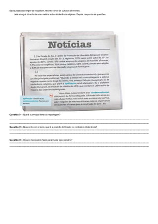 D) As pessoas sempre se respeitam, mesmo sendo de culturas diferentes.
Leia a seguir o trecho de uma matéria sobre intolerância religiosa. Depois, responda as questões.
Questão 04 - Qualé o principal tema da reportagem?
----------------------------------------------------------------------------------------------------------------------------------------------------------------------------------------------------
----------------------------------------------------------------------------------------------------------------------------------------------------------------------------------------------------
Questão 05 - De acordo com o texto, qual é a posição do Estado no combate à intolerância?
----------------------------------------------------------------------------------------------------------------------------------------------------------------------------------------------------
----------------------------------------------------------------------------------------------------------------------------------------------------------------------------------------------------
Questão 06 - Oque é necessário fazer para mudar esse cenário?
----------------------------------------------------------------------------------------------------------------------------------------------------------------------------------------------------
----------------------------------------------------------------------------------------------------------------------------------------------------------------------------------------------------
 