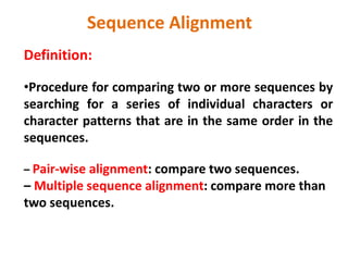 Definition:
•Procedure for comparing two or more sequences by
searching for a series of individual characters or
character patterns that are in the same order in the
sequences.
– Pair-wise alignment: compare two sequences.
– Multiple sequence alignment: compare more than
two sequences.
Sequence Alignment
 