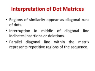 Interpretation of Dot Matrices
• Regions of similarity appear as diagonal runs
of dots.
• Interruption in middle of diagonal line
indicates insertions or deletions.
• Parallel diagonal line within the matrix
represents repetitive regions of the sequence.
 
