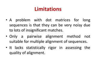 Limitations
• A problem with dot matrices for long
sequences is that they can be very noisy due
to lots of insignificant matches.
• Only a pairwise alignment method not
suitable for multiple alignment of sequences.
• It lacks statistically rigor in assessing the
quality of alignment.
 