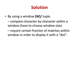 Solution
• By using a window (W)/ tuple.
– compare character by character within a
window (have to choose window size).
– require certain fraction of matches within
window in order to display it with a “dot”.
 