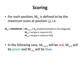 Scoring
• For each position, Mi,j is defined to be the
maximum score at position i,j; i.e.
Mi,j = MAXIMUM [ Mi-1, j-1 + Si,j (match/mismatch in the diagonal)
Mi,j-1 + w (gap in sequence #1),
Mi-1,j + w (gap in sequence #2)]
• In the following case, Mi-1,j-1 will be red, Mi,j-1 will
be green and Mi-1,j will be blue.
 
