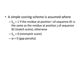 • A simple scoring scheme is assumed where
– Si,j = 1 if the residue at position i of sequence #1 is
the same as the residue at position j of sequence
#2 (match score); otherwise
– Si,j = 0 (mismatch score)
– w = 0 (gap penalty)
 