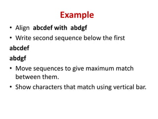 • Align abcdef with abdgf
• Write second sequence below the first
abcdef
abdgf
• Move sequences to give maximum match
between them.
• Show characters that match using vertical bar.
Example
 