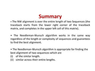 Summary
• The NW alignment is over the entire length of two Sequences (the
traceback starts from the lower right corner of the traceback
matrix, and completes in the upper left cell of this matrix).
• The Needleman-Wunsch algorithm works in the same way
regardless of the length or complexity of sequences and guarantees
to find the best alignment.
• The Needleman-Wunsch algorithm is appropriate for finding the
best alignment of two sequences which are
(i) of the similar length.
(ii) similar across their entire lengths.
 