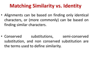 Matching Similarity vs. Identity
• Alignments can be based on finding only identical
characters, or (more commonly) can be based on
finding similar characters.
• Conserved substitutions, semi-conserved
substitution, and non conserved substitution are
the terms used to define similarity.
 