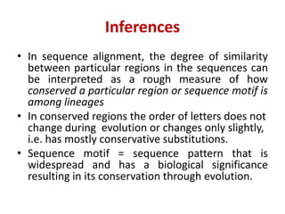 Inferences
• In sequence alignment, the degree of similarity
between particular regions in the sequences can
be interpreted as a rough measure of how
conserved a particular region or sequence motif is
among lineages
• In conserved regions the order of letters does not
change during evolution or changes only slightly,
i.e. has mostly conservative substitutions.
• Sequence motif = sequence pattern that is
widespread and has a biological significance
resulting in its conservation through evolution.
 