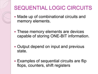 SEQUENTIAL LOGIC CIRCUITS
 Made up of combinational circuits and
memory elements.
 These memory elements are devices
capable of storing ONE-BIT information.
 Output depend on input and previous
state.
 Examples of sequential circuits are flip
flops, counters, shift registers
 