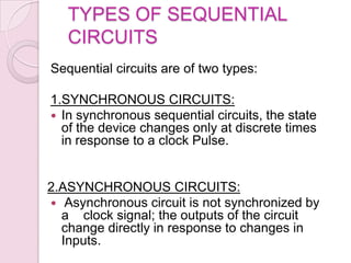 TYPES OF SEQUENTIAL
CIRCUITS
Sequential circuits are of two types:
1.SYNCHRONOUS CIRCUITS:
 In synchronous sequential circuits, the state
of the device changes only at discrete times
in response to a clock Pulse.
2.ASYNCHRONOUS CIRCUITS:
 Asynchronous circuit is not synchronized by
a clock signal; the outputs of the circuit
change directly in response to changes in
Inputs.
 