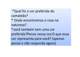 *Qual foi a cor preferida do
camaleão?
* Onde encontramos o rosa na
natureza?
*você também tem uma cor
preferida?Pense nessa cor.O que essa
cor representa para você? (apenas
pense e não responda agora)
 