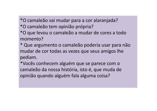 *O camaleão vai mudar para a cor alaranjada?
*O camaleão tem opinião própria?
*O que levou o camaleão a mudar de cores a todo
momento?
* Que argumento o camaleão poderia usar para não
mudar de cor todas as vezes que seus amigos lhe
pediam.
*Vocês conhecem alguém que se parece com o
camaleão da nossa história, isto é, que muda de
opinião quando alguém fala alguma coisa?
 