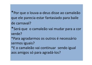 *Por que o louva‐a‐deus disse ao camaleão
que ele parecia estar fantasiado para baile
de carnaval?
*Será que o camaleão vai mudar para a cor
verde?
*Para agradarmos os outros é necessário
sermos iguais?
*E o camaleão vai continuar sendo igual
aos amigos só para agradá‐los?
 