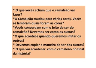 * O que vocês acham que o camaleão vai
fazer?
*O Camaleão mudou para várias cores. Vocês
se lembram quais foram as cores?
*Vocês concordam com o jeito de ser do
camaleão? Devemos ser como os outros?
*O que acontece quando queremos imitar os
outros?
* Devemos copiar a maneira de ser dos outros?
* O que vai acontecer com o camaleão no final
da história?
 