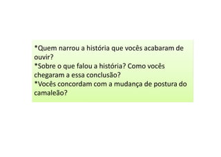 *Quem narrou a história que vocês acabaram de
ouvir?
*Sobre o que falou a história? Como vocês
chegaram a essa conclusão?
*Vocês concordam com a mudança de postura do
camaleão?
 