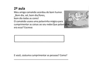 2º aula
Meu amigo camaleão acordou de bom humor.
_Bom dia, sol, bom dia,flores,
bom dia todas as cores!
O camaleão usava uma palavrinha mágica para
cumprimentar as coisas ao seu redor.Que palavrinha
era essa? Escreva:
E você, costuma cumprimentar as pessoas? Como?
 