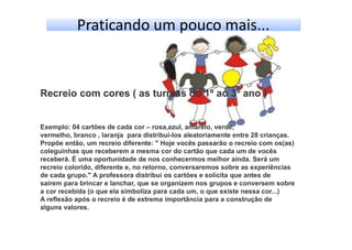 Praticando um pouco mais...
Recreio com cores ( as turmas do 1º ao 3º ano )
Exemplo: 04 cartões de cada cor – rosa,azul, amarelo, verde,
vermelho, branco , laranja para distribuí-los aleatoriamente entre 28 crianças.
Propõe então, um recreio diferente: " Hoje vocês passarão o recreio com os(as)
coleguinhas que receberem a mesma cor do cartão que cada um de vocês
receberá. É uma oportunidade de nos conhecermos melhor ainda. Será um
recreio colorido, diferente e, no retorno, conversaremos sobre as experiências
de cada grupo." A professora distribui os cartões e solicita que antes de
saírem para brincar e lanchar, que se organizem nos grupos e conversem sobre
a cor recebida (o que ela simboliza para cada um, o que existe nessa cor...)
A reflexão após o recreio é de extrema importância para a construção de
alguns valores.
 