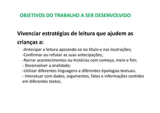 OBJETIVOS DO TRABALHO A SER DESENVOLVIDO
Vivenciar estratégias de leitura que ajudem as
crianças a:
‐Antecipar a leitura apoiando‐se no título e nas ilustrações;
‐Confirmar ou refutar as suas antecipações;
‐Narrar acontecimentos ou histórias com começo, meio e fim;
‐ Desenvolver a oralidade;
‐Utilizar diferentes linguagens e diferentes tipologias textuais.
‐ Interatuar com dados, argumentos, fatos e informações contidos
em diferentes textos.
 