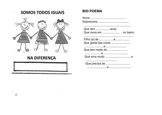 SOMOS TODOS IGUAIS
NA DIFERENÇA
BIO POEMA
Nome.................................................
Sobrenome........................................
...........................................................
Que tem ..................anos
Que mora em ...................... no bairro
..............................................................
Filho (a) de ..................e..................
Que gosta das cores ......................,
........................e...........................
Que tem medo de ........................
....................e................................
Que ama muito ................,................e
........................................
Que precisa de ..............................
.........................e.............................
 