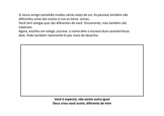 O nosso amigo camaleão mudou várias vezes de cor. As pessoas também são
diferentes umas das outras e isso as torna únicas.
Você tem colegas que são diferentes de você fisicamente, mas também são
especiais.
Agora, escolha um colega ,escreva o nome dele e escreva duas características
dele. Pode também representá‐lo por meio de desenho.
Você é especial, não existe outro igual
Deus criou você assim, diferente de mim
 