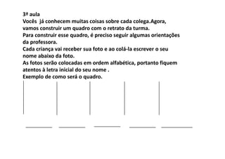 3ª aula
Vocês já conhecem muitas coisas sobre cada colega.Agora,
vamos construir um quadro com o retrato da turma.
Para construir esse quadro, é preciso seguir algumas orientações
da professora.
Cada criança vai receber sua foto e ao colá‐la escrever o seu
nome abaixo da foto.
As fotos serão colocadas em ordem alfabética, portanto fiquem
atentos à letra inicial do seu nome .
Exemplo de como será o quadro.
 