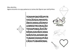 Meu docinho,
Agora encontre no caça‐palavras os nomes das figuras que você pintou:
TOMHPOBOTÃOPITR
VIOLÃOGALINHAFEL
ÃBOCAMALEÃOMVI
LEBREGTRCORAÇÃO
TIDSAPOBALÃOCÃV
RÃMLOAVIÃOCAMA
MÃOVIOLAFAMCAB
TUBARCOGRAVPIÃO
CÃSIUTUBARÃOBAL
 