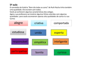 5ª aula
O camaleão da história “Bom dia todas as cores” de Ruth Rocha tinha também
uma qualidade. Ele era bom com todos.
Vocês já conhecem algumas características dos colegas.
Agora, sua professora vai mostrar algumas fichas coloridas com algumas
qualidades para vocês escreverem apenas oito qualidades de como é a sua
turma:
alegre criativa comportada
estudiosa unida esperta
responsável simpática inteligente
participativa bonita curiosa
 