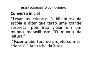DESENVOLVIMENTO DO TRABALHO
Conversa inicial
*Levar as crianças à biblioteca da
escola e dizer que terão uma grande
surpresa, pois irão viajar em um
mundo maravilhoso: “O mundo da
leitura.”
*Fazer a abertura do projeto com as
crianças “ Arco‐íris” da Xuxa.
 
