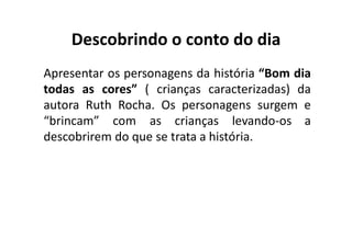 Descobrindo o conto do dia
Apresentar os personagens da história “Bom dia
todas as cores” ( crianças caracterizadas) da
autora Ruth Rocha. Os personagens surgem e
“brincam” com as crianças levando‐os a
descobrirem do que se trata a história.
 