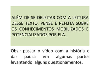ALÉM DE SE DELEITAR COM A LEITURA
DESSE TEXTO, PENSE E REFLITA SOBRE
OS CONHECIMENTOS MOBILIZADOS E
POTENCIALIZADOS POR ELA.
Obs.: passar o vídeo com a história e
dar pausa em algumas partes
levantando alguns questionamentos.
 