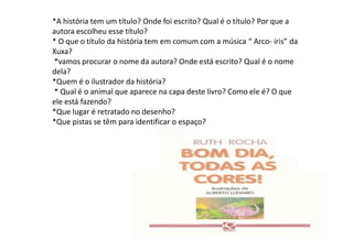 *A história tem um título? Onde foi escrito? Qual é o título? Por que a
autora escolheu esse título?
* O que o título da história tem em comum com a música “ Arco‐ íris” da
Xuxa?
*vamos procurar o nome da autora? Onde está escrito? Qual é o nome
dela?
*Quem é o ilustrador da história?
* Qual é o animal que aparece na capa deste livro? Como ele é? O que
ele está fazendo?
*Que lugar é retratado no desenho?
*Que pistas se têm para identificar o espaço?
 