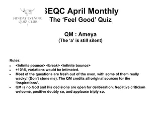SEQC April Monthly
The ‘Feel Good’ Quiz
QM : Ameya
(The ‘a’ is still silent)

Rules:
●
<Infinite pounce> <break> <infinite bounce>
●
+10/-5, variations would be intimated.
●
Most of the questions are fresh out of the oven, with some of them really
wacky! (Don’t stone me). The QM credits all original sources for the
‘inspirations’.
●
QM is no God and his decisions are open for deliberation. Negative criticism
welcome, positive doubly so, and applause triply so.

 