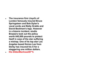 ●

●

The insurance firm Lloyd's of
London famously insured Bruce
Springsteen and Bob Dylan's
vocal cords and Betty Grable and
David Beckham's legs. However
in a bizarre incident, studio
Brazzers took out the policy
worth 645,000 pounds to protect
itself in case of the star suffering
a mishap. One of its top star Los
Angeles based Keiran Lee from
Derby has insured his X for a
staggering one million dollars.
His Dildo/Manhood/D**k

 